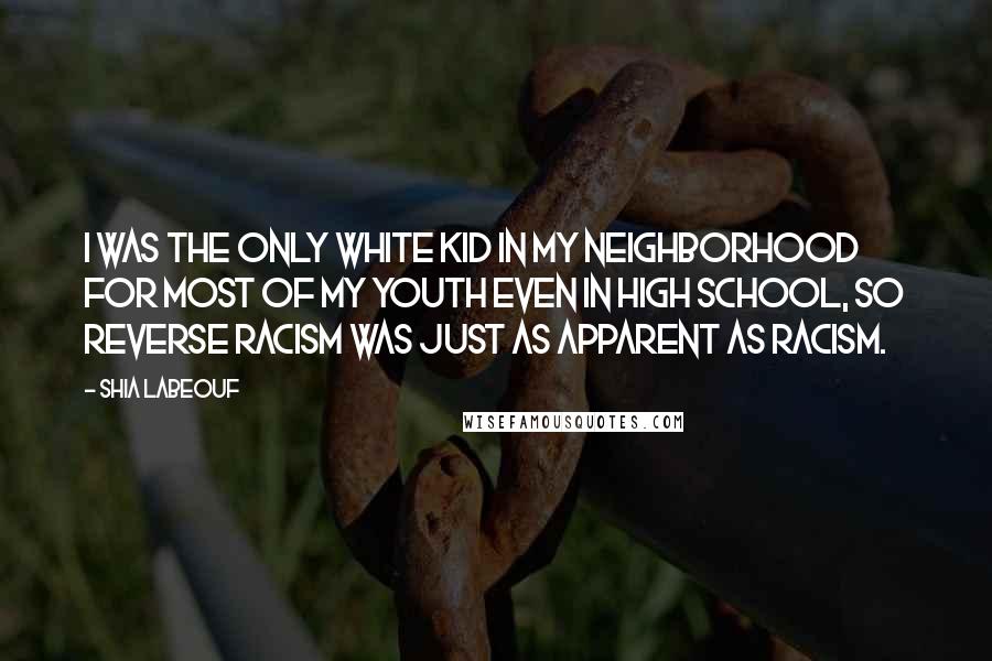 Shia Labeouf Quotes: I was the only white kid in my neighborhood for most of my youth even in high school, so reverse racism was just as apparent as racism.