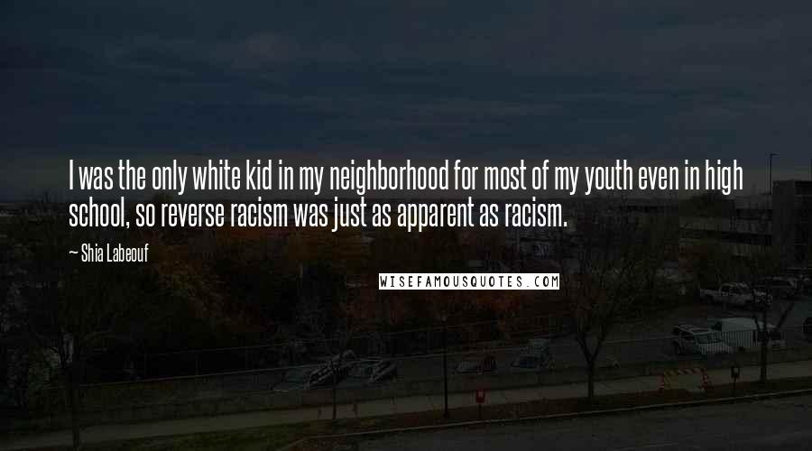 Shia Labeouf Quotes: I was the only white kid in my neighborhood for most of my youth even in high school, so reverse racism was just as apparent as racism.