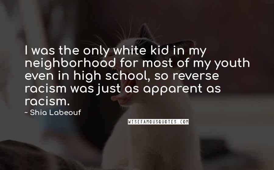 Shia Labeouf Quotes: I was the only white kid in my neighborhood for most of my youth even in high school, so reverse racism was just as apparent as racism.