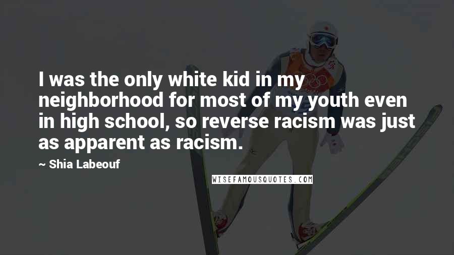 Shia Labeouf Quotes: I was the only white kid in my neighborhood for most of my youth even in high school, so reverse racism was just as apparent as racism.