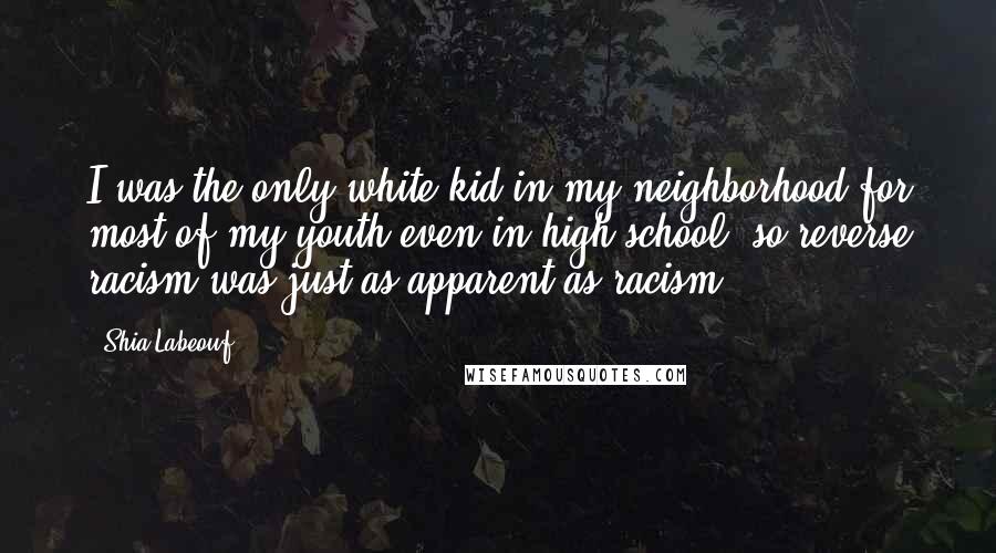 Shia Labeouf Quotes: I was the only white kid in my neighborhood for most of my youth even in high school, so reverse racism was just as apparent as racism.