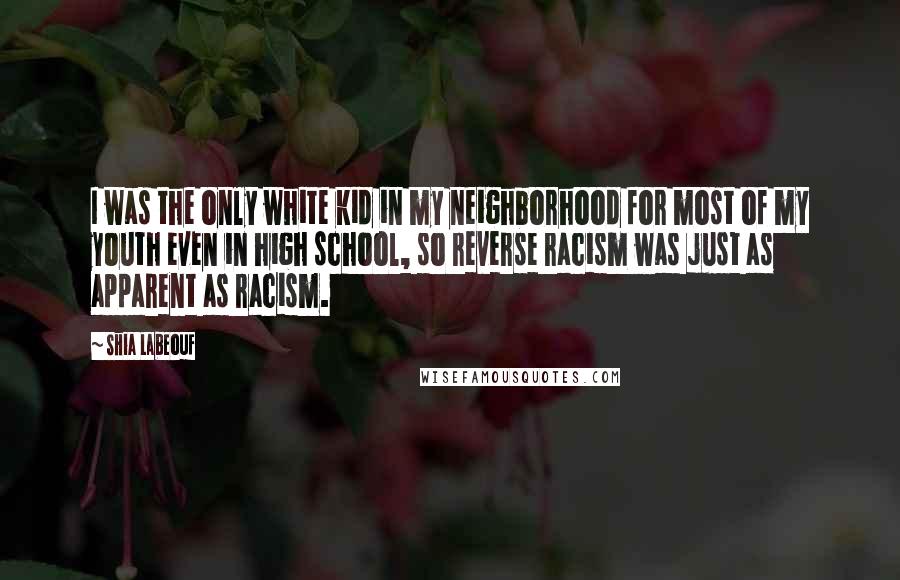 Shia Labeouf Quotes: I was the only white kid in my neighborhood for most of my youth even in high school, so reverse racism was just as apparent as racism.