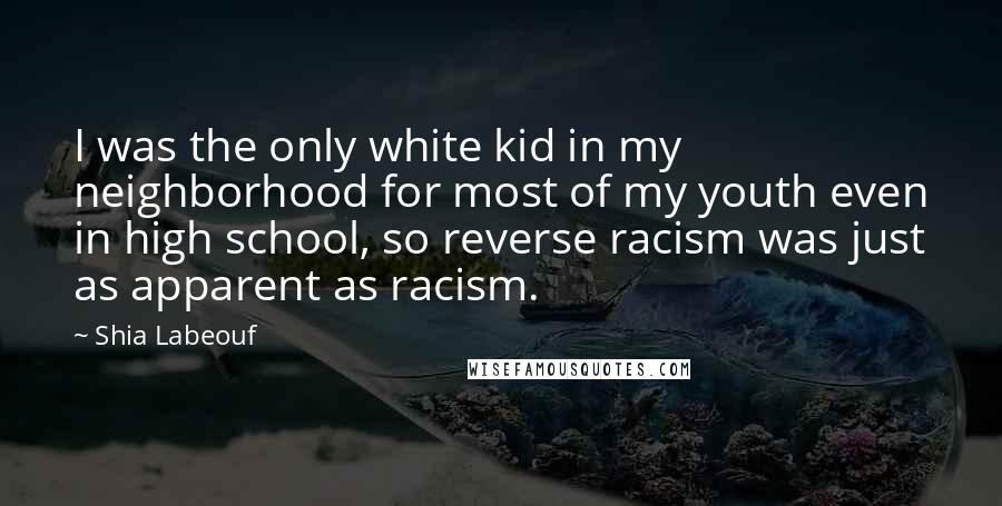 Shia Labeouf Quotes: I was the only white kid in my neighborhood for most of my youth even in high school, so reverse racism was just as apparent as racism.