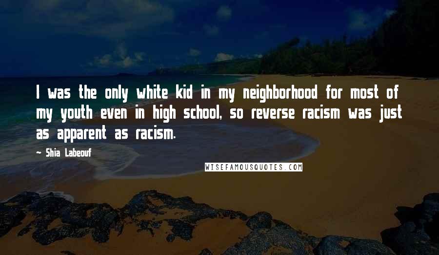 Shia Labeouf Quotes: I was the only white kid in my neighborhood for most of my youth even in high school, so reverse racism was just as apparent as racism.