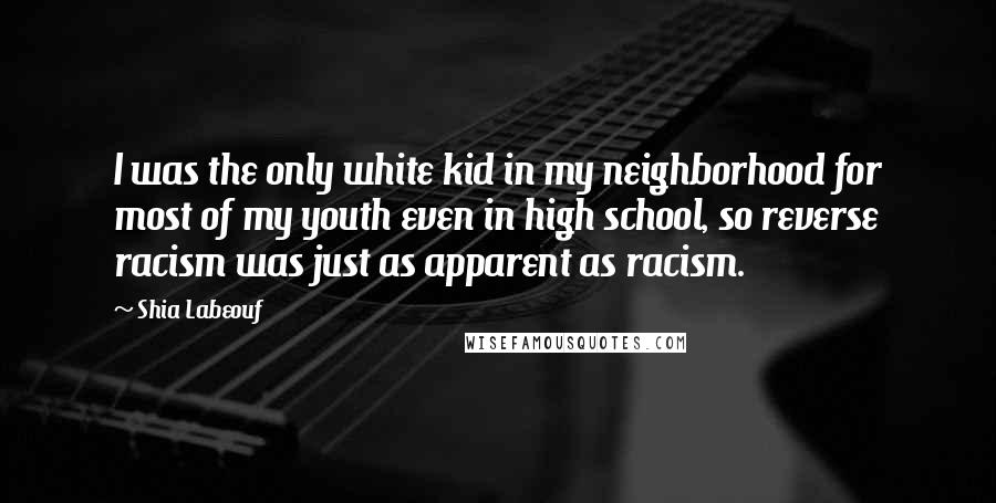 Shia Labeouf Quotes: I was the only white kid in my neighborhood for most of my youth even in high school, so reverse racism was just as apparent as racism.