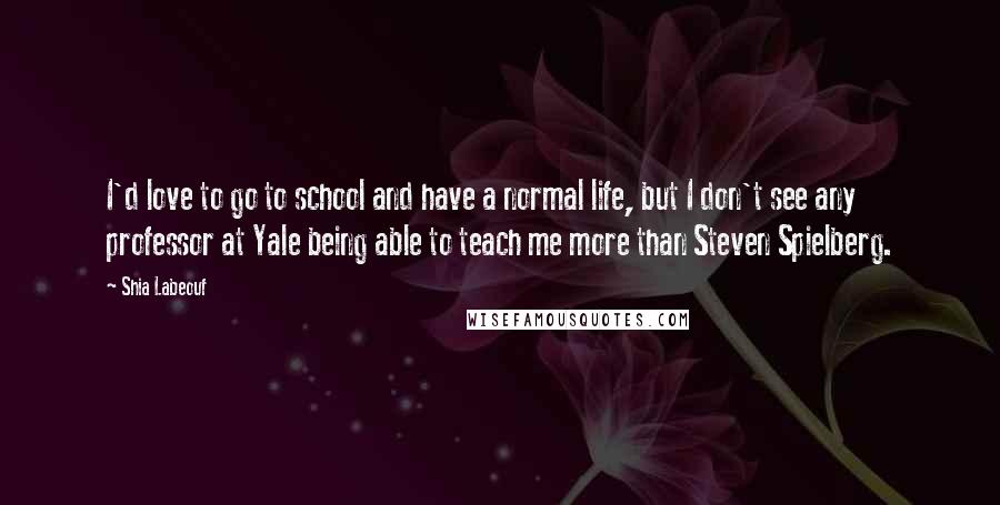 Shia Labeouf Quotes: I'd love to go to school and have a normal life, but I don't see any professor at Yale being able to teach me more than Steven Spielberg.