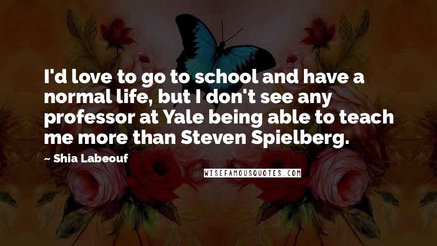 Shia Labeouf Quotes: I'd love to go to school and have a normal life, but I don't see any professor at Yale being able to teach me more than Steven Spielberg.