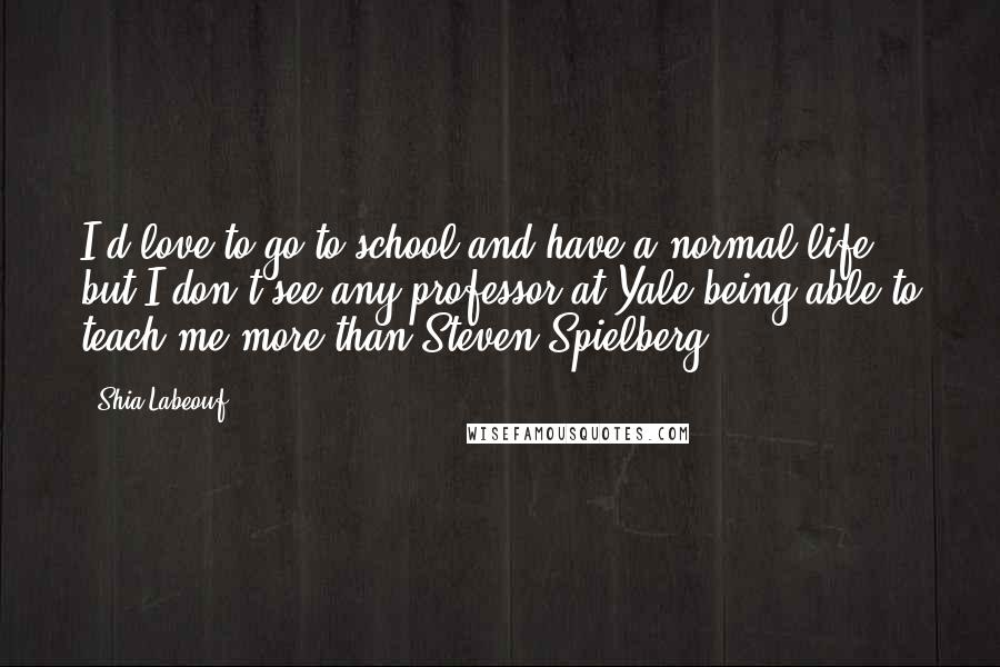 Shia Labeouf Quotes: I'd love to go to school and have a normal life, but I don't see any professor at Yale being able to teach me more than Steven Spielberg.