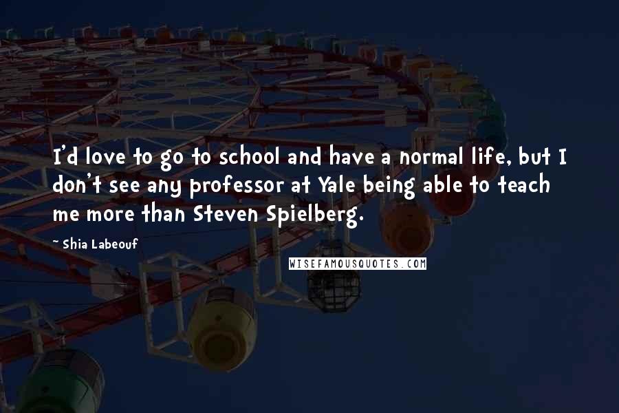 Shia Labeouf Quotes: I'd love to go to school and have a normal life, but I don't see any professor at Yale being able to teach me more than Steven Spielberg.