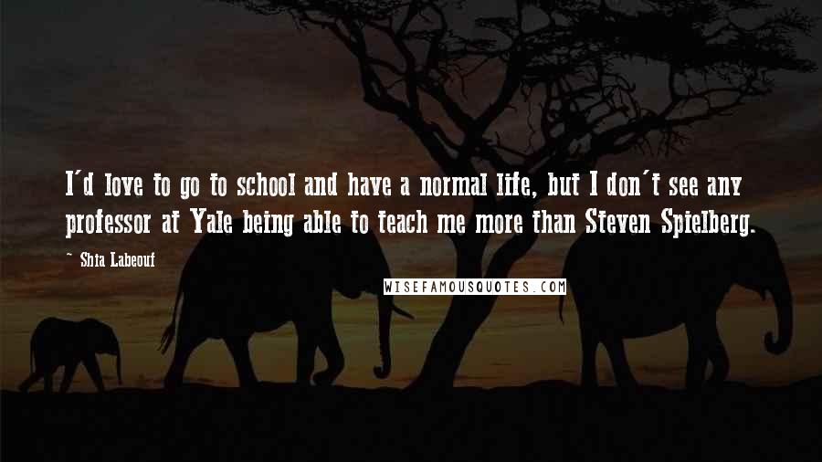 Shia Labeouf Quotes: I'd love to go to school and have a normal life, but I don't see any professor at Yale being able to teach me more than Steven Spielberg.