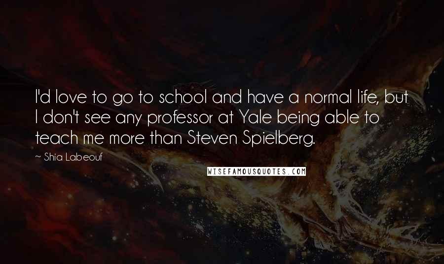 Shia Labeouf Quotes: I'd love to go to school and have a normal life, but I don't see any professor at Yale being able to teach me more than Steven Spielberg.