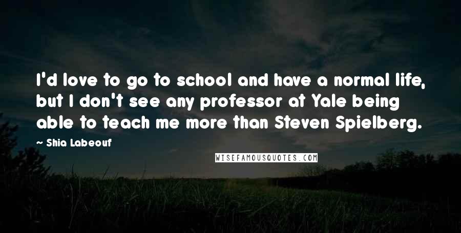 Shia Labeouf Quotes: I'd love to go to school and have a normal life, but I don't see any professor at Yale being able to teach me more than Steven Spielberg.