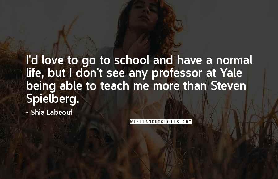 Shia Labeouf Quotes: I'd love to go to school and have a normal life, but I don't see any professor at Yale being able to teach me more than Steven Spielberg.