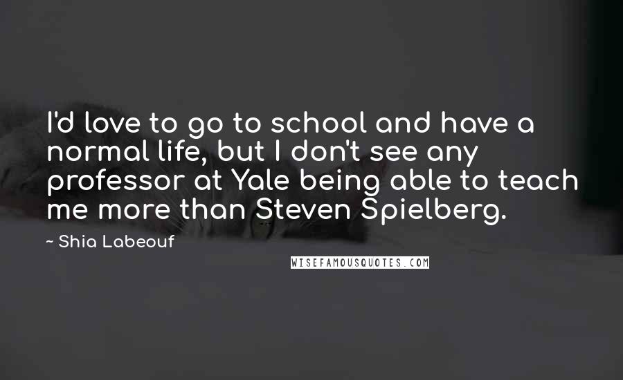 Shia Labeouf Quotes: I'd love to go to school and have a normal life, but I don't see any professor at Yale being able to teach me more than Steven Spielberg.