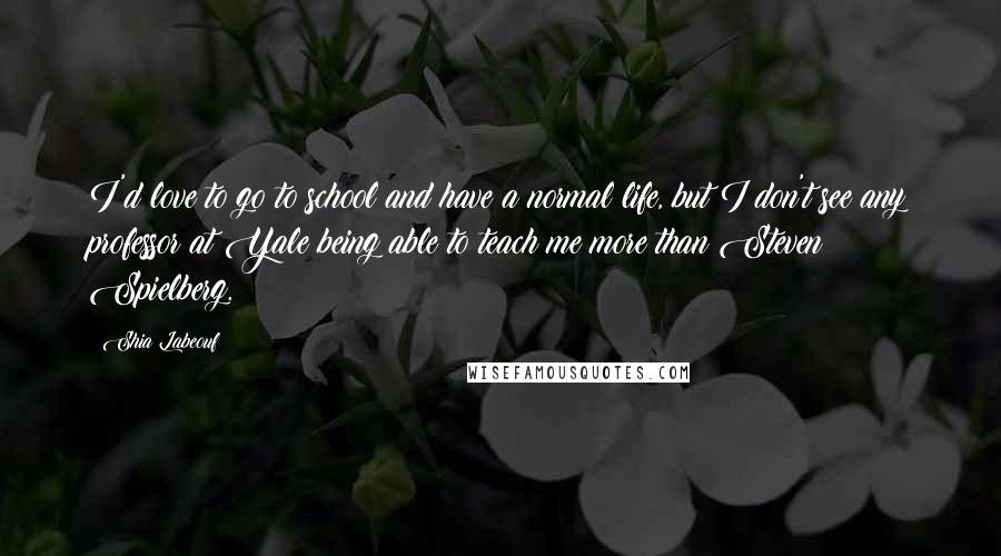 Shia Labeouf Quotes: I'd love to go to school and have a normal life, but I don't see any professor at Yale being able to teach me more than Steven Spielberg.