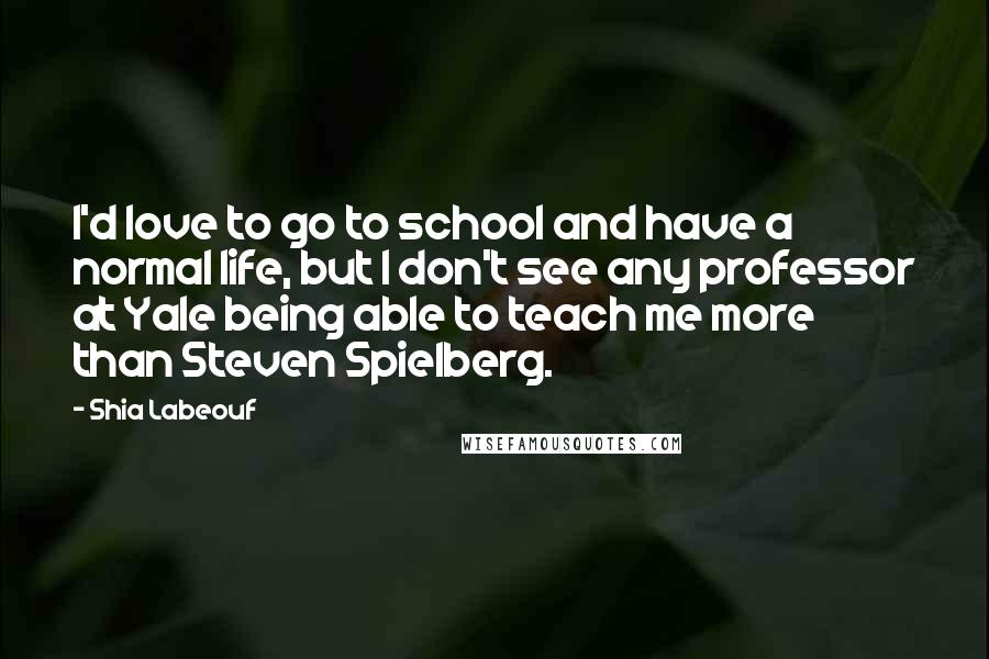 Shia Labeouf Quotes: I'd love to go to school and have a normal life, but I don't see any professor at Yale being able to teach me more than Steven Spielberg.