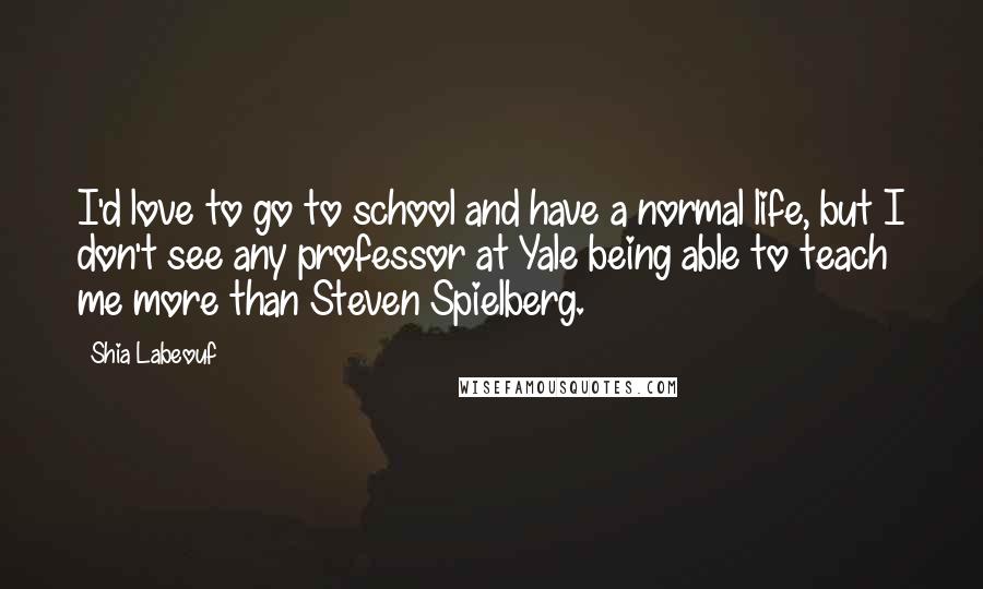 Shia Labeouf Quotes: I'd love to go to school and have a normal life, but I don't see any professor at Yale being able to teach me more than Steven Spielberg.