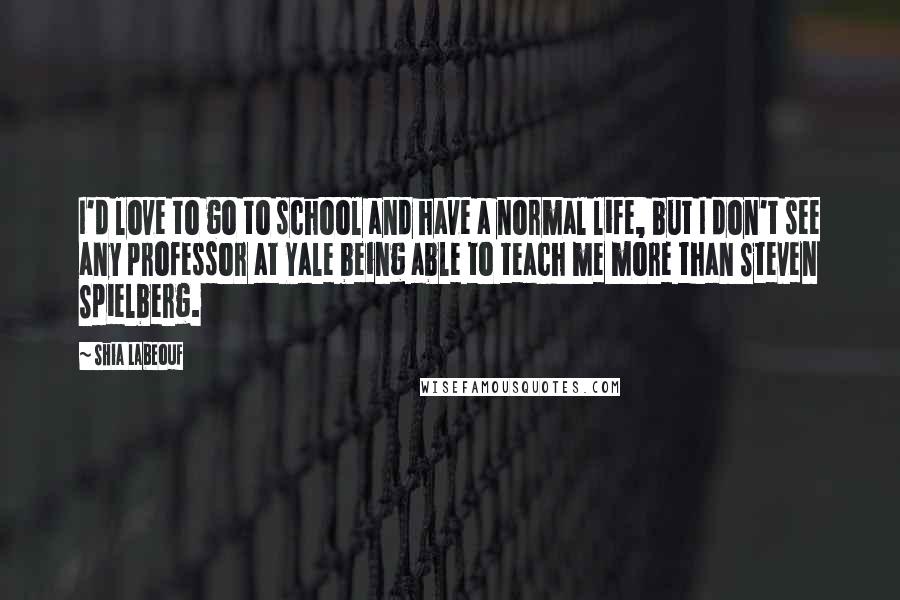 Shia Labeouf Quotes: I'd love to go to school and have a normal life, but I don't see any professor at Yale being able to teach me more than Steven Spielberg.