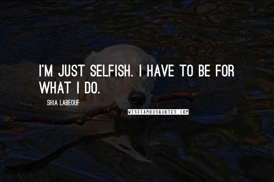 Shia Labeouf Quotes: I'm just selfish. I have to be for what I do.