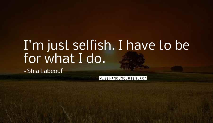 Shia Labeouf Quotes: I'm just selfish. I have to be for what I do.