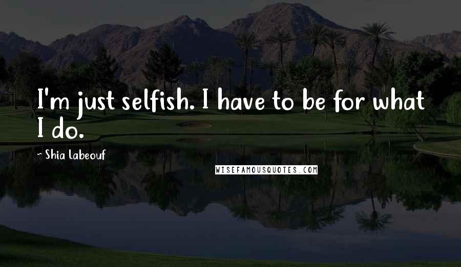 Shia Labeouf Quotes: I'm just selfish. I have to be for what I do.