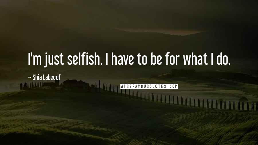 Shia Labeouf Quotes: I'm just selfish. I have to be for what I do.