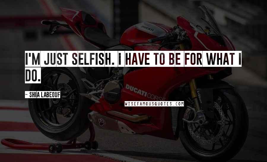 Shia Labeouf Quotes: I'm just selfish. I have to be for what I do.
