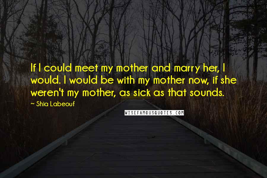 Shia Labeouf Quotes: If I could meet my mother and marry her, I would. I would be with my mother now, if she weren't my mother, as sick as that sounds.