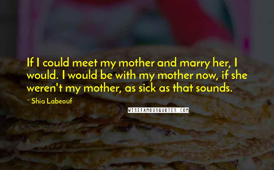 Shia Labeouf Quotes: If I could meet my mother and marry her, I would. I would be with my mother now, if she weren't my mother, as sick as that sounds.