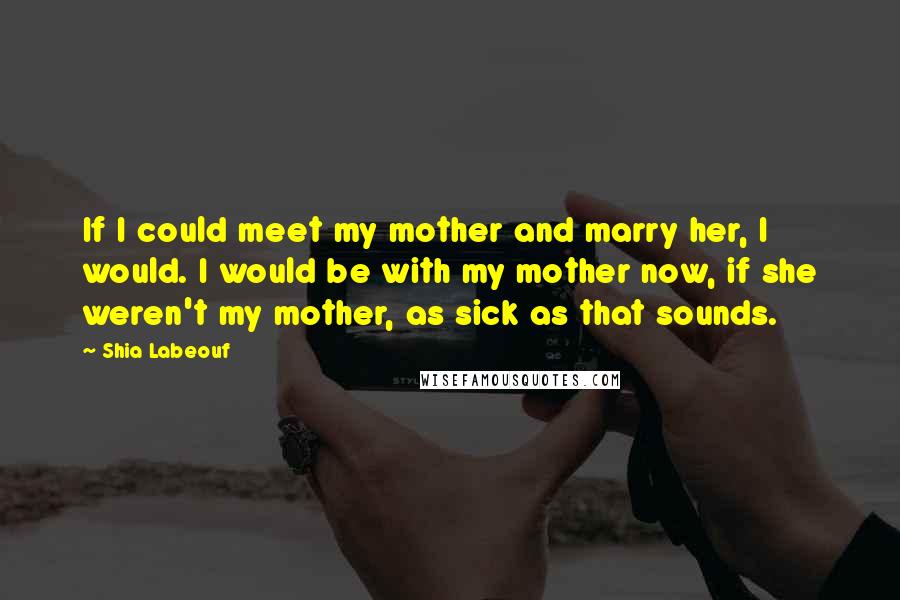 Shia Labeouf Quotes: If I could meet my mother and marry her, I would. I would be with my mother now, if she weren't my mother, as sick as that sounds.