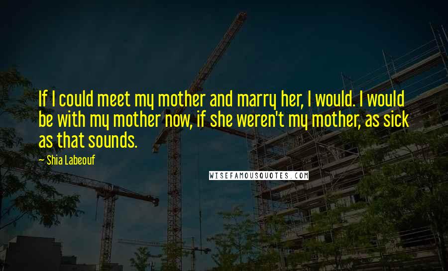 Shia Labeouf Quotes: If I could meet my mother and marry her, I would. I would be with my mother now, if she weren't my mother, as sick as that sounds.