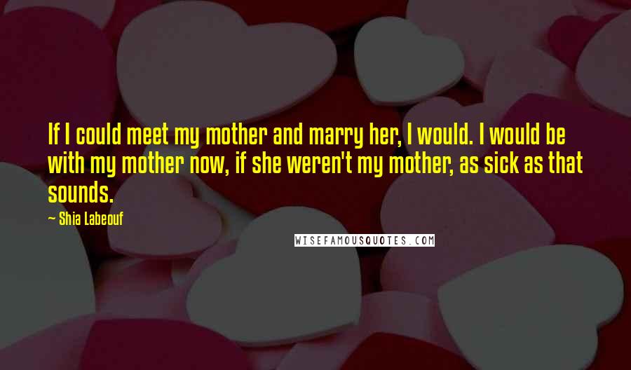 Shia Labeouf Quotes: If I could meet my mother and marry her, I would. I would be with my mother now, if she weren't my mother, as sick as that sounds.