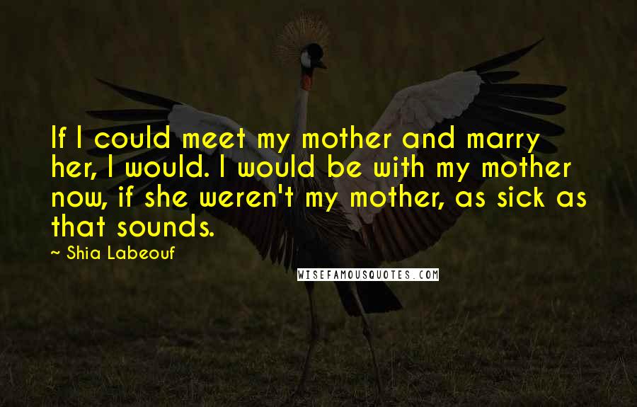 Shia Labeouf Quotes: If I could meet my mother and marry her, I would. I would be with my mother now, if she weren't my mother, as sick as that sounds.