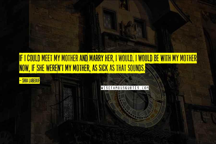 Shia Labeouf Quotes: If I could meet my mother and marry her, I would. I would be with my mother now, if she weren't my mother, as sick as that sounds.