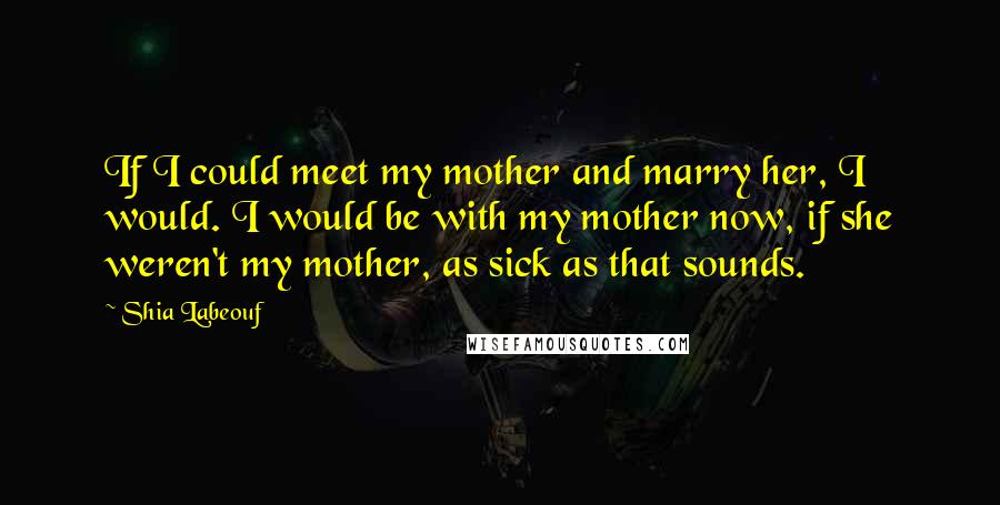 Shia Labeouf Quotes: If I could meet my mother and marry her, I would. I would be with my mother now, if she weren't my mother, as sick as that sounds.