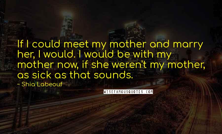 Shia Labeouf Quotes: If I could meet my mother and marry her, I would. I would be with my mother now, if she weren't my mother, as sick as that sounds.