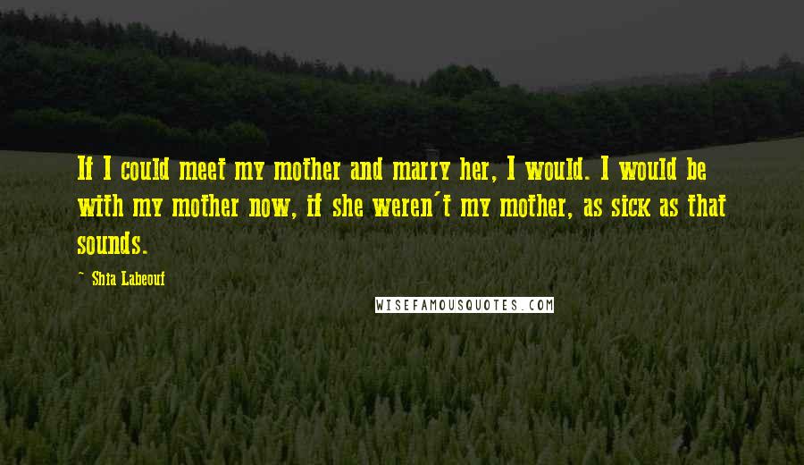 Shia Labeouf Quotes: If I could meet my mother and marry her, I would. I would be with my mother now, if she weren't my mother, as sick as that sounds.