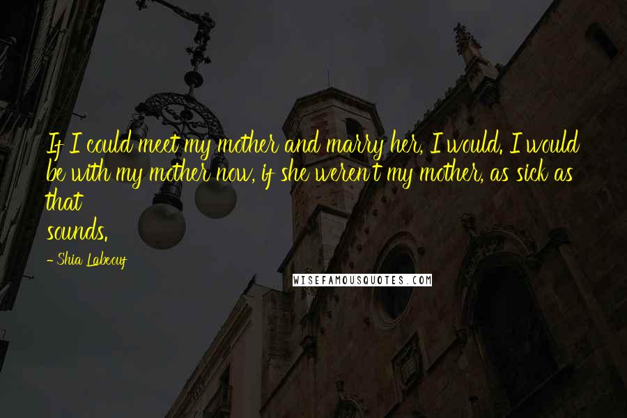 Shia Labeouf Quotes: If I could meet my mother and marry her, I would. I would be with my mother now, if she weren't my mother, as sick as that sounds.