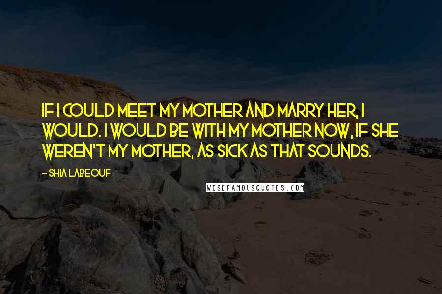 Shia Labeouf Quotes: If I could meet my mother and marry her, I would. I would be with my mother now, if she weren't my mother, as sick as that sounds.