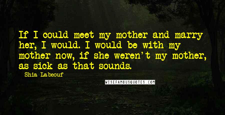 Shia Labeouf Quotes: If I could meet my mother and marry her, I would. I would be with my mother now, if she weren't my mother, as sick as that sounds.