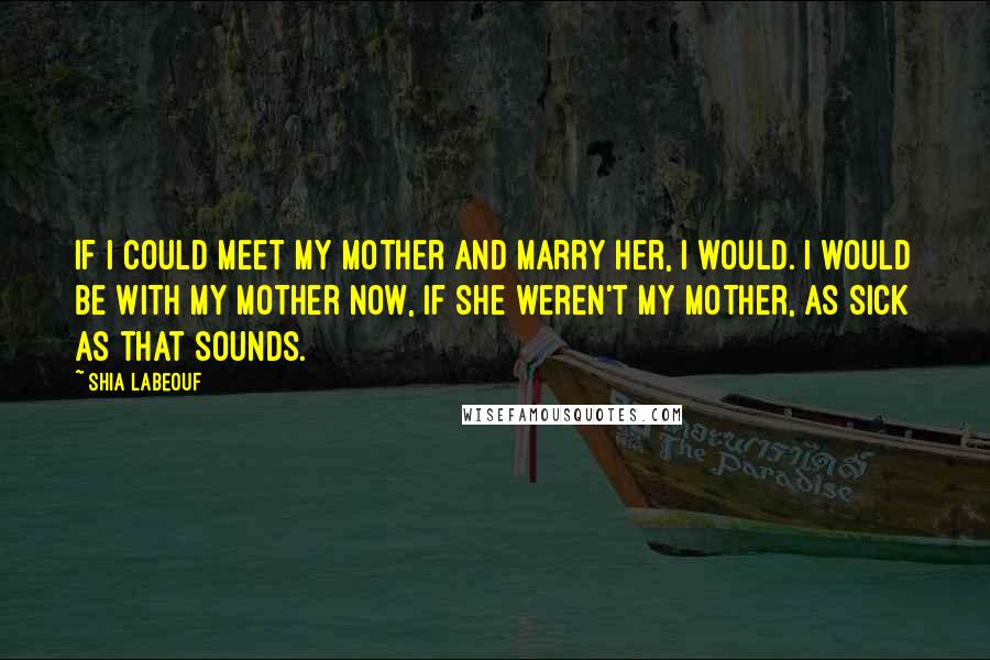 Shia Labeouf Quotes: If I could meet my mother and marry her, I would. I would be with my mother now, if she weren't my mother, as sick as that sounds.