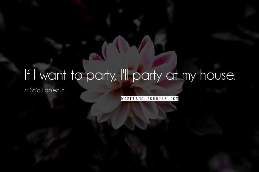 Shia Labeouf Quotes: If I want to party, I'll party at my house.