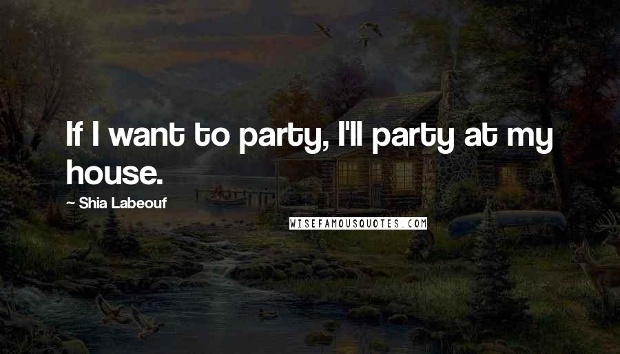 Shia Labeouf Quotes: If I want to party, I'll party at my house.