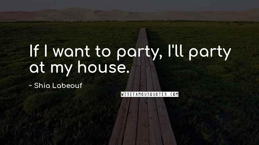 Shia Labeouf Quotes: If I want to party, I'll party at my house.