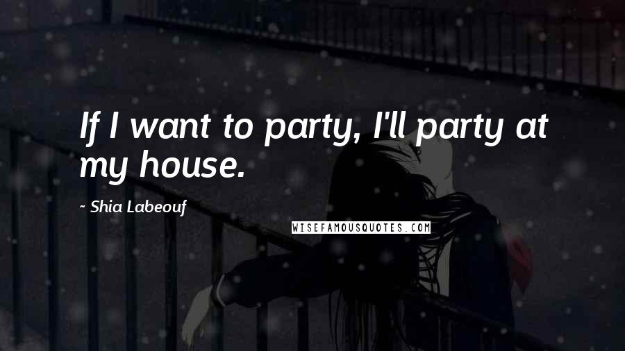 Shia Labeouf Quotes: If I want to party, I'll party at my house.