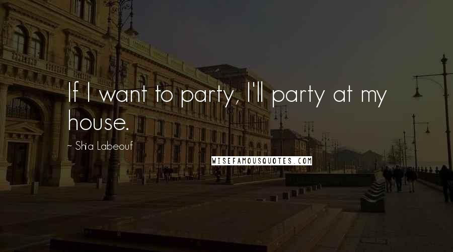 Shia Labeouf Quotes: If I want to party, I'll party at my house.