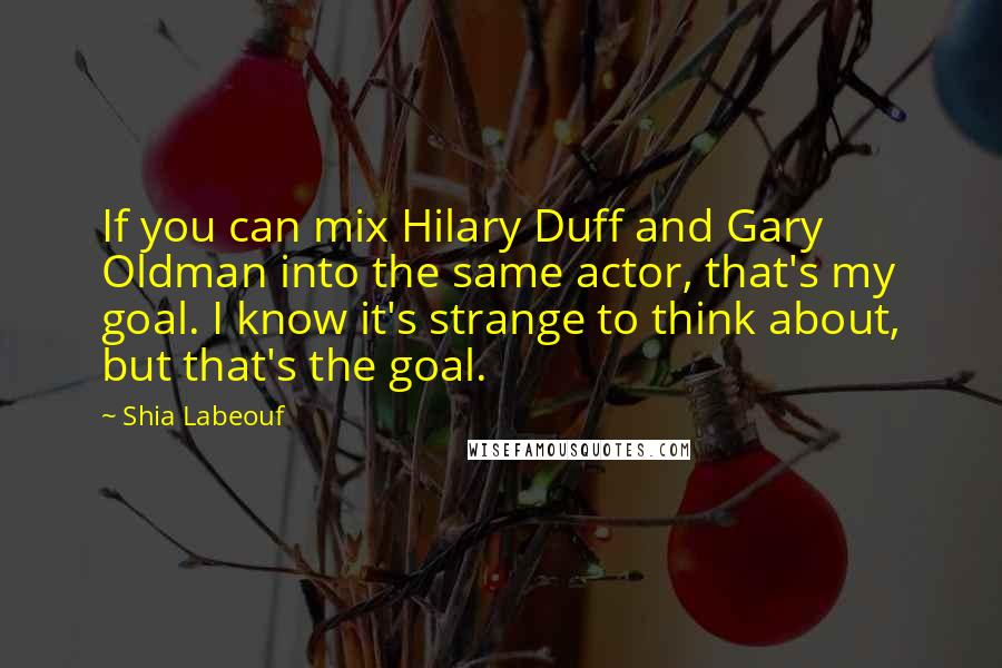 Shia Labeouf Quotes: If you can mix Hilary Duff and Gary Oldman into the same actor, that's my goal. I know it's strange to think about, but that's the goal.