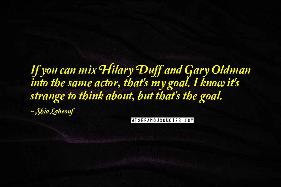 Shia Labeouf Quotes: If you can mix Hilary Duff and Gary Oldman into the same actor, that's my goal. I know it's strange to think about, but that's the goal.