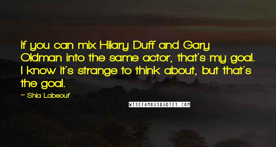 Shia Labeouf Quotes: If you can mix Hilary Duff and Gary Oldman into the same actor, that's my goal. I know it's strange to think about, but that's the goal.