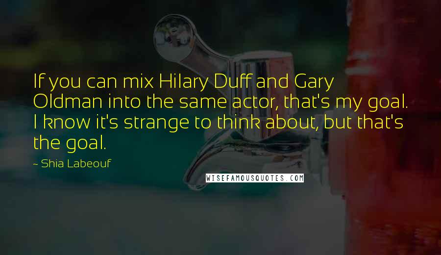 Shia Labeouf Quotes: If you can mix Hilary Duff and Gary Oldman into the same actor, that's my goal. I know it's strange to think about, but that's the goal.